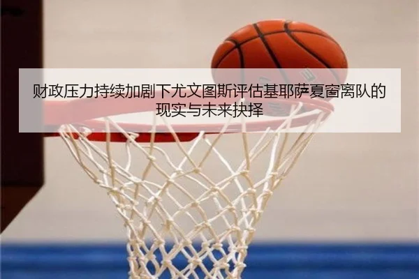 财政压力持续加剧下尤文图斯评估基耶萨夏窗离队的现实与未来抉择