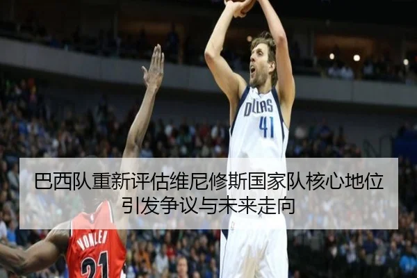 巴西队重新评估维尼修斯国家队核心地位引发争议与未来走向