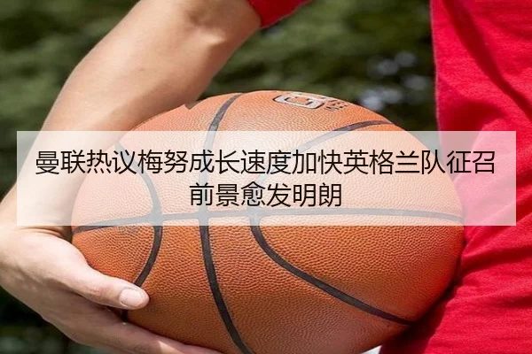 曼联热议梅努成长速度加快英格兰队征召前景愈发明朗