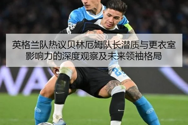 英格兰队热议贝林厄姆队长潜质与更衣室影响力的深度观察及未来领袖格局