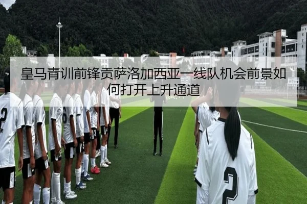 皇马青训前锋贡萨洛加西亚一线队机会前景如何打开上升通道