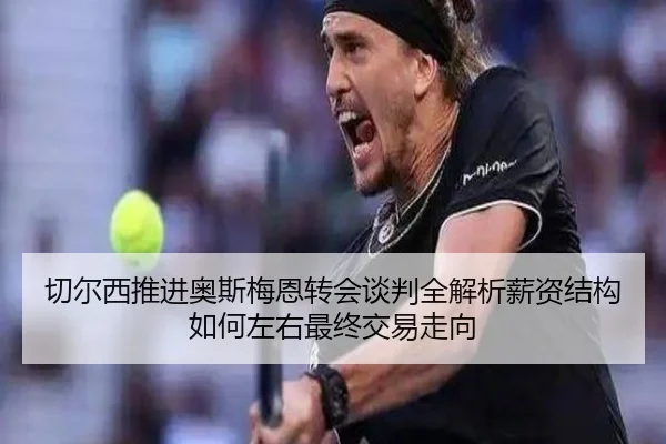 切尔西推进奥斯梅恩转会谈判全解析薪资结构如何左右最终交易走向