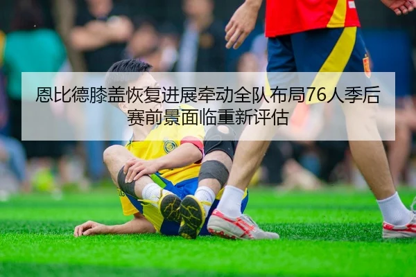 恩比德膝盖恢复进展牵动全队布局76人季后赛前景面临重新评估